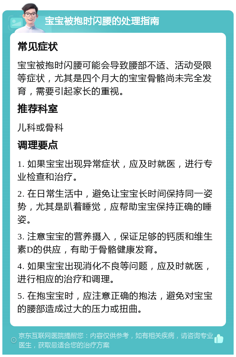 宝宝被抱时闪腰的处理指南 常见症状 宝宝被抱时闪腰可能会导致腰部不适、活动受限等症状，尤其是四个月大的宝宝骨骼尚未完全发育，需要引起家长的重视。 推荐科室 儿科或骨科 调理要点 1. 如果宝宝出现异常症状，应及时就医，进行专业检查和治疗。 2. 在日常生活中，避免让宝宝长时间保持同一姿势，尤其是趴着睡觉，应帮助宝宝保持正确的睡姿。 3. 注意宝宝的营养摄入，保证足够的钙质和维生素D的供应，有助于骨骼健康发育。 4. 如果宝宝出现消化不良等问题，应及时就医，进行相应的治疗和调理。 5. 在抱宝宝时，应注意正确的抱法，避免对宝宝的腰部造成过大的压力或扭曲。