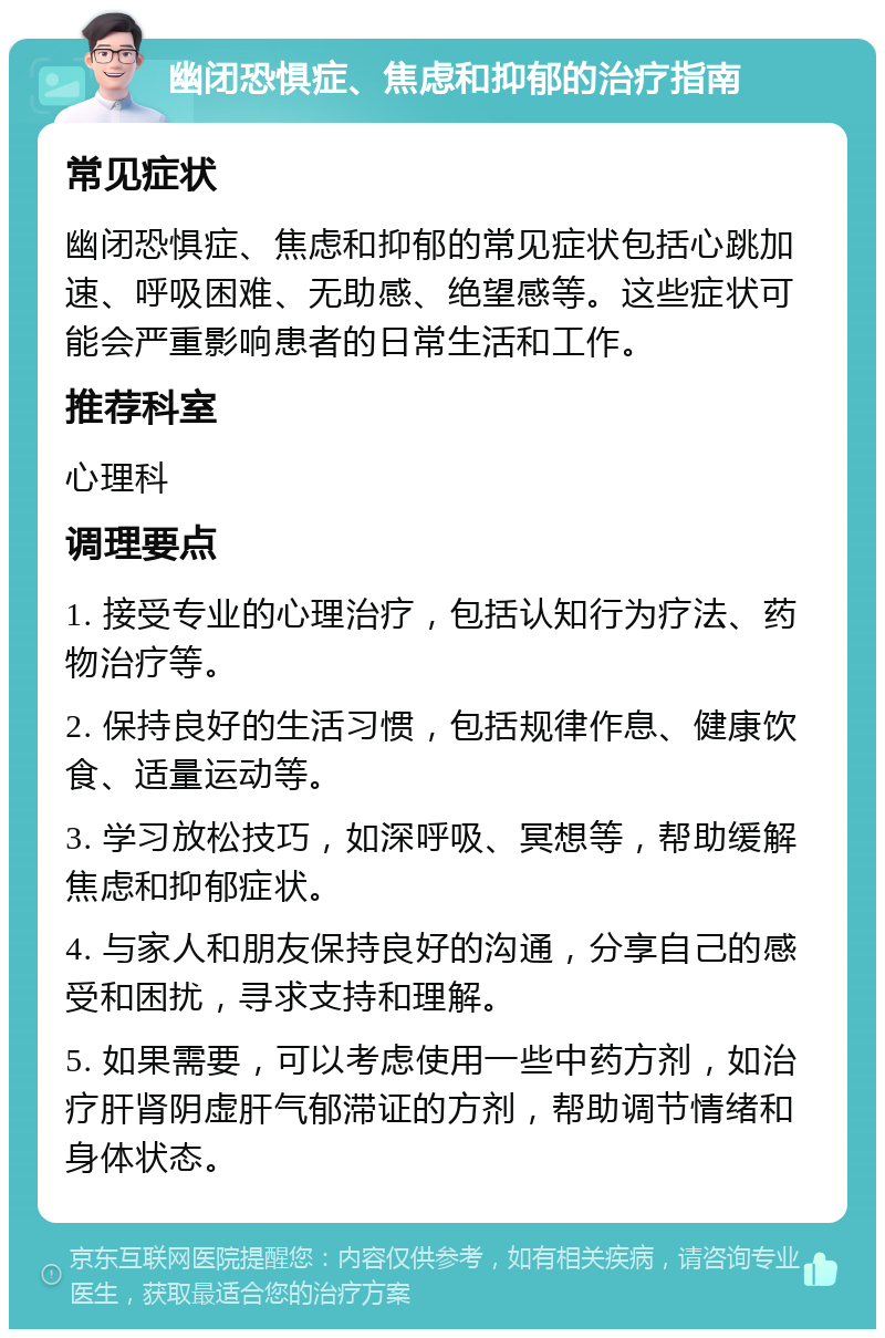 幽闭恐惧症、焦虑和抑郁的治疗指南 常见症状 幽闭恐惧症、焦虑和抑郁的常见症状包括心跳加速、呼吸困难、无助感、绝望感等。这些症状可能会严重影响患者的日常生活和工作。 推荐科室 心理科 调理要点 1. 接受专业的心理治疗，包括认知行为疗法、药物治疗等。 2. 保持良好的生活习惯，包括规律作息、健康饮食、适量运动等。 3. 学习放松技巧，如深呼吸、冥想等，帮助缓解焦虑和抑郁症状。 4. 与家人和朋友保持良好的沟通，分享自己的感受和困扰，寻求支持和理解。 5. 如果需要，可以考虑使用一些中药方剂，如治疗肝肾阴虚肝气郁滞证的方剂，帮助调节情绪和身体状态。