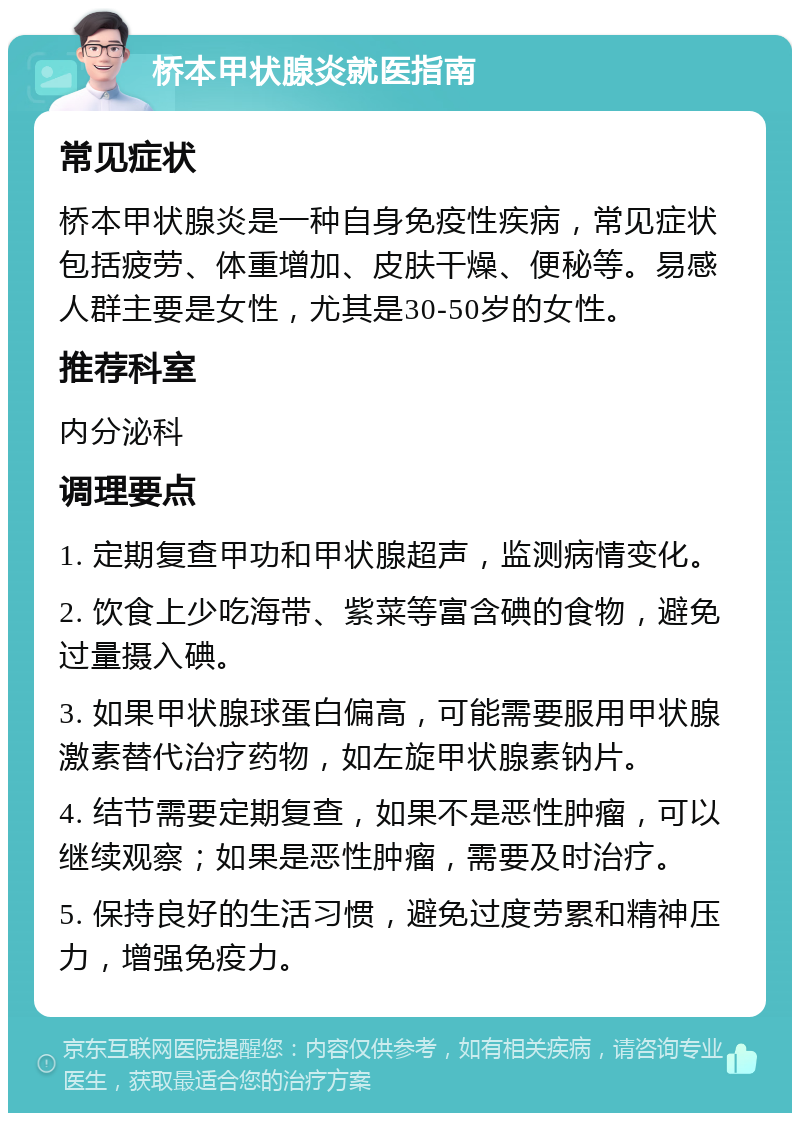 桥本甲状腺炎就医指南 常见症状 桥本甲状腺炎是一种自身免疫性疾病，常见症状包括疲劳、体重增加、皮肤干燥、便秘等。易感人群主要是女性，尤其是30-50岁的女性。 推荐科室 内分泌科 调理要点 1. 定期复查甲功和甲状腺超声，监测病情变化。 2. 饮食上少吃海带、紫菜等富含碘的食物，避免过量摄入碘。 3. 如果甲状腺球蛋白偏高，可能需要服用甲状腺激素替代治疗药物，如左旋甲状腺素钠片。 4. 结节需要定期复查，如果不是恶性肿瘤，可以继续观察；如果是恶性肿瘤，需要及时治疗。 5. 保持良好的生活习惯，避免过度劳累和精神压力，增强免疫力。