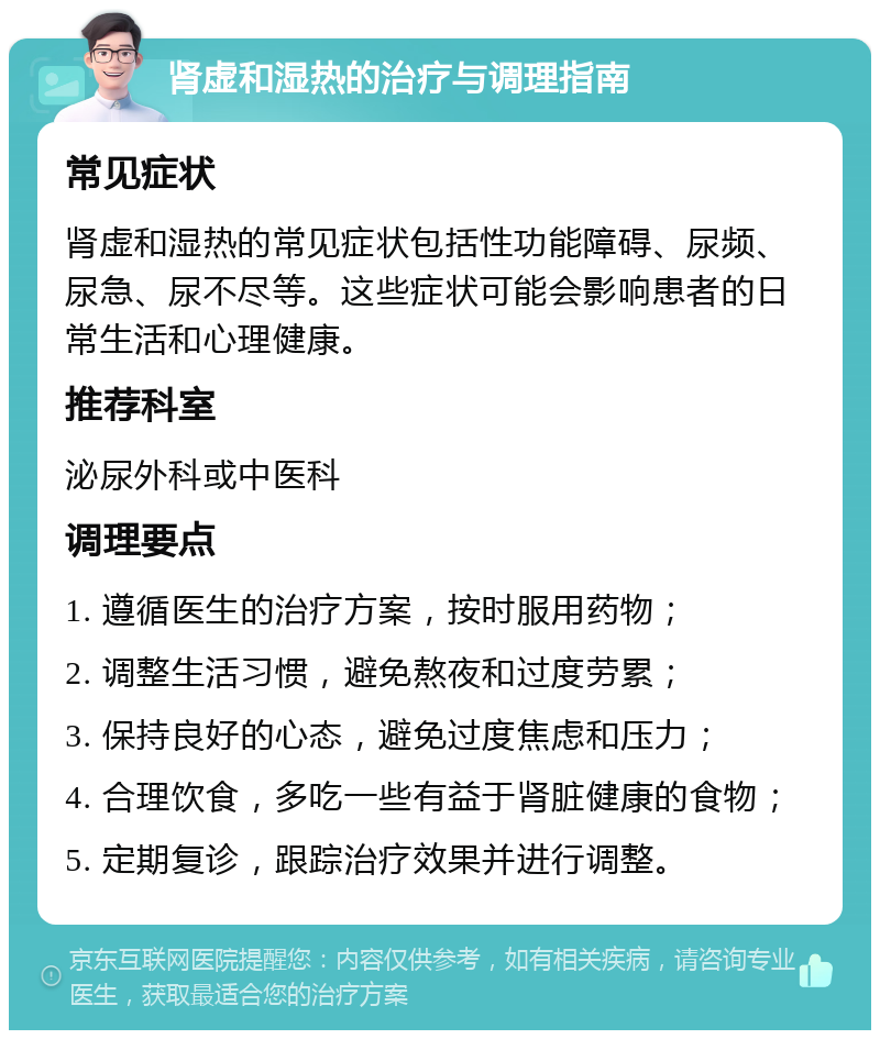 肾虚和湿热的治疗与调理指南 常见症状 肾虚和湿热的常见症状包括性功能障碍、尿频、尿急、尿不尽等。这些症状可能会影响患者的日常生活和心理健康。 推荐科室 泌尿外科或中医科 调理要点 1. 遵循医生的治疗方案，按时服用药物； 2. 调整生活习惯，避免熬夜和过度劳累； 3. 保持良好的心态，避免过度焦虑和压力； 4. 合理饮食，多吃一些有益于肾脏健康的食物； 5. 定期复诊，跟踪治疗效果并进行调整。