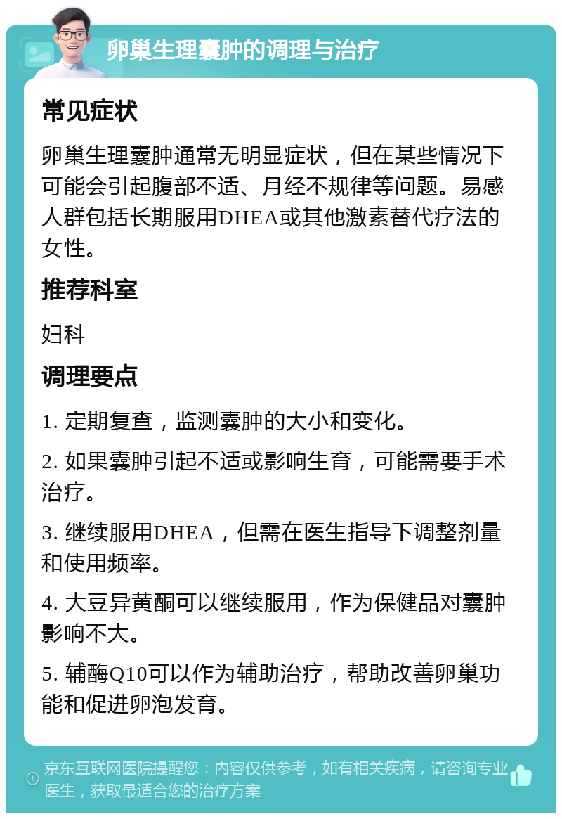 卵巢生理囊肿的调理与治疗 常见症状 卵巢生理囊肿通常无明显症状，但在某些情况下可能会引起腹部不适、月经不规律等问题。易感人群包括长期服用DHEA或其他激素替代疗法的女性。 推荐科室 妇科 调理要点 1. 定期复查，监测囊肿的大小和变化。 2. 如果囊肿引起不适或影响生育，可能需要手术治疗。 3. 继续服用DHEA，但需在医生指导下调整剂量和使用频率。 4. 大豆异黄酮可以继续服用，作为保健品对囊肿影响不大。 5. 辅酶Q10可以作为辅助治疗，帮助改善卵巢功能和促进卵泡发育。