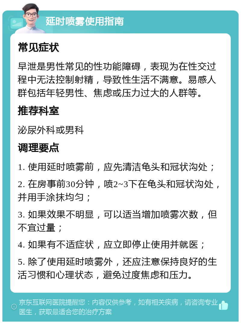 延时喷雾使用指南 常见症状 早泄是男性常见的性功能障碍，表现为在性交过程中无法控制射精，导致性生活不满意。易感人群包括年轻男性、焦虑或压力过大的人群等。 推荐科室 泌尿外科或男科 调理要点 1. 使用延时喷雾前，应先清洁龟头和冠状沟处； 2. 在房事前30分钟，喷2~3下在龟头和冠状沟处，并用手涂抹均匀； 3. 如果效果不明显，可以适当增加喷雾次数，但不宜过量； 4. 如果有不适症状，应立即停止使用并就医； 5. 除了使用延时喷雾外，还应注意保持良好的生活习惯和心理状态，避免过度焦虑和压力。