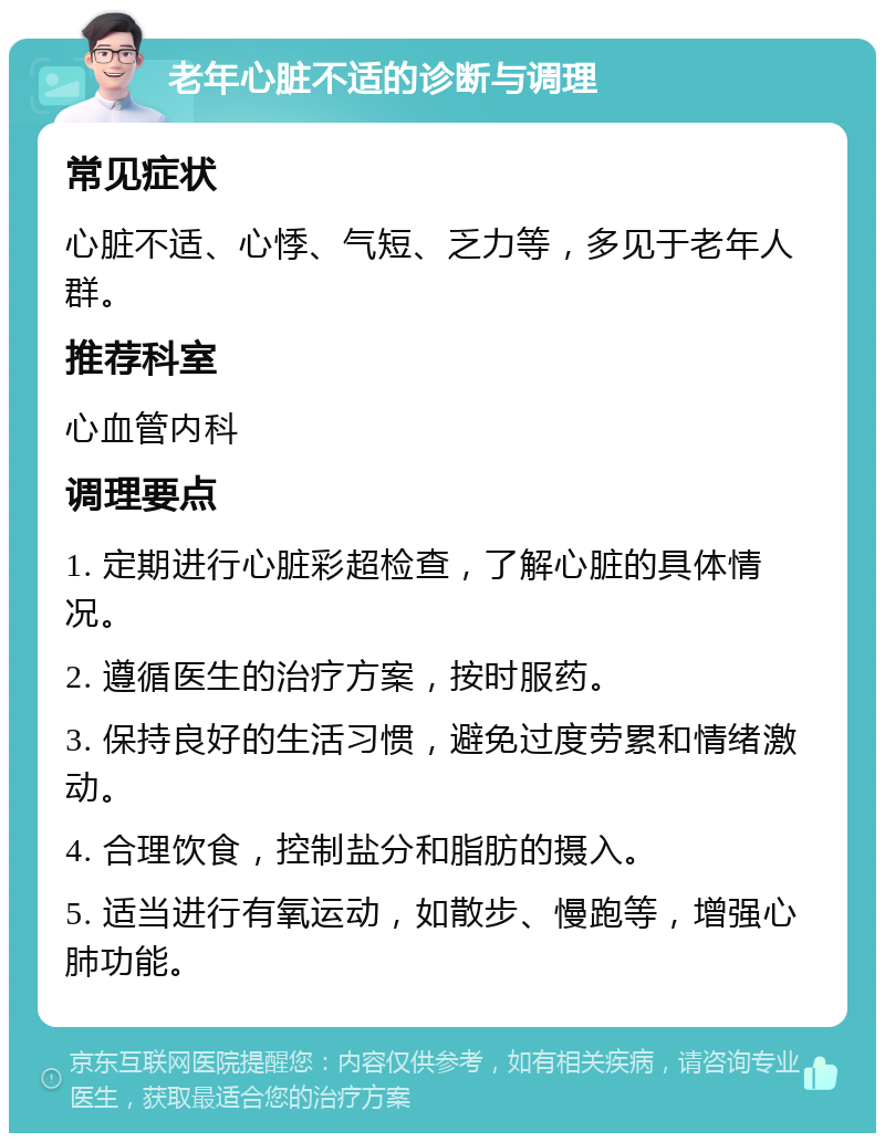 老年心脏不适的诊断与调理 常见症状 心脏不适、心悸、气短、乏力等，多见于老年人群。 推荐科室 心血管内科 调理要点 1. 定期进行心脏彩超检查，了解心脏的具体情况。 2. 遵循医生的治疗方案，按时服药。 3. 保持良好的生活习惯，避免过度劳累和情绪激动。 4. 合理饮食，控制盐分和脂肪的摄入。 5. 适当进行有氧运动，如散步、慢跑等，增强心肺功能。