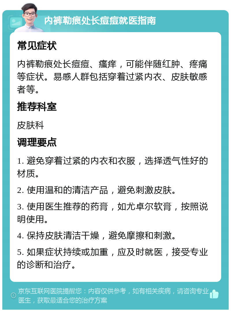 内裤勒痕处长痘痘就医指南 常见症状 内裤勒痕处长痘痘、瘙痒，可能伴随红肿、疼痛等症状。易感人群包括穿着过紧内衣、皮肤敏感者等。 推荐科室 皮肤科 调理要点 1. 避免穿着过紧的内衣和衣服，选择透气性好的材质。 2. 使用温和的清洁产品，避免刺激皮肤。 3. 使用医生推荐的药膏，如尤卓尔软膏，按照说明使用。 4. 保持皮肤清洁干燥，避免摩擦和刺激。 5. 如果症状持续或加重，应及时就医，接受专业的诊断和治疗。