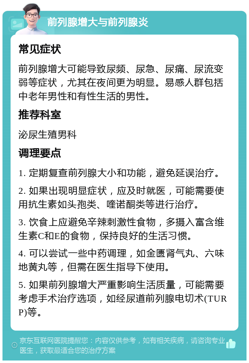 前列腺增大与前列腺炎 常见症状 前列腺增大可能导致尿频、尿急、尿痛、尿流变弱等症状，尤其在夜间更为明显。易感人群包括中老年男性和有性生活的男性。 推荐科室 泌尿生殖男科 调理要点 1. 定期复查前列腺大小和功能，避免延误治疗。 2. 如果出现明显症状，应及时就医，可能需要使用抗生素如头孢类、喹诺酮类等进行治疗。 3. 饮食上应避免辛辣刺激性食物，多摄入富含维生素C和E的食物，保持良好的生活习惯。 4. 可以尝试一些中药调理，如金匮肾气丸、六味地黄丸等，但需在医生指导下使用。 5. 如果前列腺增大严重影响生活质量，可能需要考虑手术治疗选项，如经尿道前列腺电切术(TURP)等。