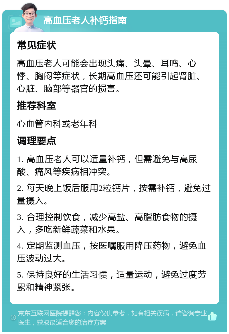 高血压老人补钙指南 常见症状 高血压老人可能会出现头痛、头晕、耳鸣、心悸、胸闷等症状，长期高血压还可能引起肾脏、心脏、脑部等器官的损害。 推荐科室 心血管内科或老年科 调理要点 1. 高血压老人可以适量补钙，但需避免与高尿酸、痛风等疾病相冲突。 2. 每天晚上饭后服用2粒钙片，按需补钙，避免过量摄入。 3. 合理控制饮食，减少高盐、高脂肪食物的摄入，多吃新鲜蔬菜和水果。 4. 定期监测血压，按医嘱服用降压药物，避免血压波动过大。 5. 保持良好的生活习惯，适量运动，避免过度劳累和精神紧张。