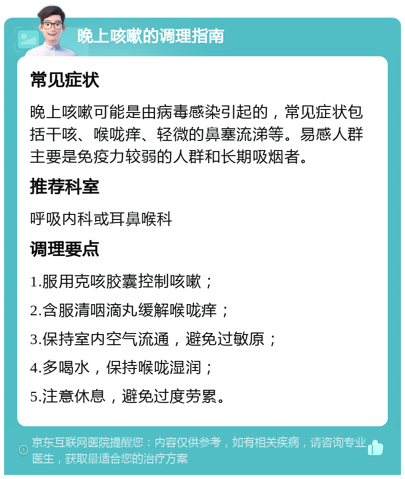 晚上咳嗽的调理指南 常见症状 晚上咳嗽可能是由病毒感染引起的，常见症状包括干咳、喉咙痒、轻微的鼻塞流涕等。易感人群主要是免疫力较弱的人群和长期吸烟者。 推荐科室 呼吸内科或耳鼻喉科 调理要点 1.服用克咳胶囊控制咳嗽； 2.含服清咽滴丸缓解喉咙痒； 3.保持室内空气流通，避免过敏原； 4.多喝水，保持喉咙湿润； 5.注意休息，避免过度劳累。