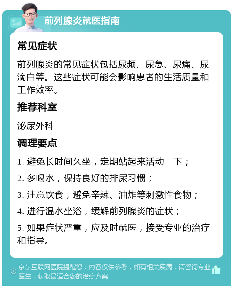 前列腺炎就医指南 常见症状 前列腺炎的常见症状包括尿频、尿急、尿痛、尿滴白等。这些症状可能会影响患者的生活质量和工作效率。 推荐科室 泌尿外科 调理要点 1. 避免长时间久坐，定期站起来活动一下； 2. 多喝水，保持良好的排尿习惯； 3. 注意饮食，避免辛辣、油炸等刺激性食物； 4. 进行温水坐浴，缓解前列腺炎的症状； 5. 如果症状严重，应及时就医，接受专业的治疗和指导。