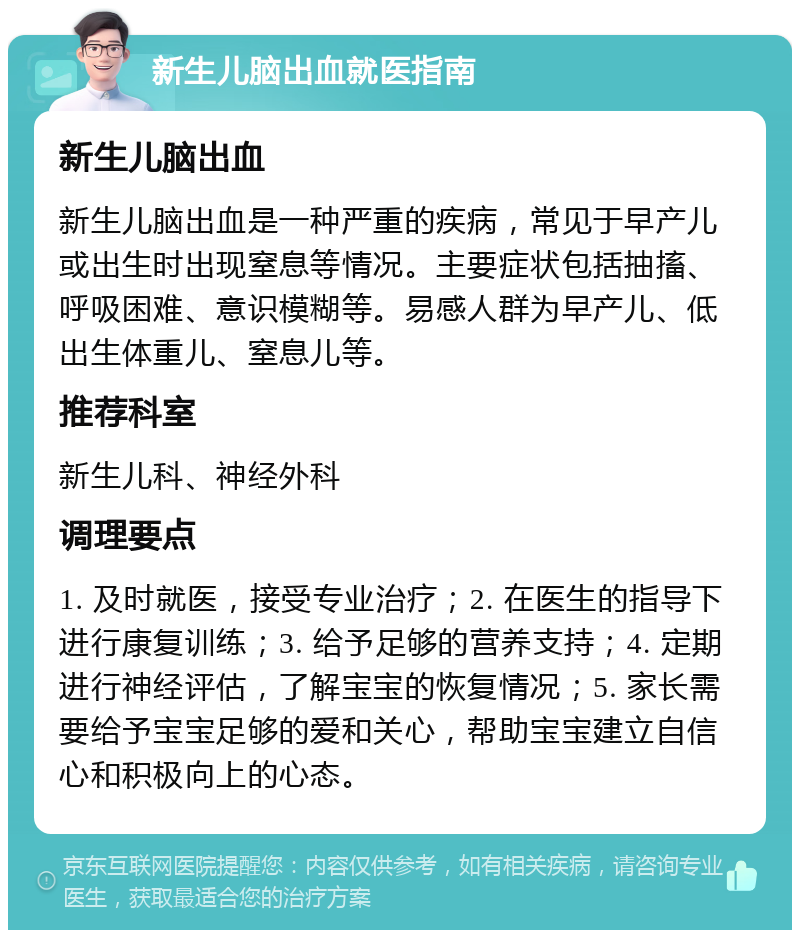 新生儿脑出血就医指南 新生儿脑出血 新生儿脑出血是一种严重的疾病，常见于早产儿或出生时出现窒息等情况。主要症状包括抽搐、呼吸困难、意识模糊等。易感人群为早产儿、低出生体重儿、窒息儿等。 推荐科室 新生儿科、神经外科 调理要点 1. 及时就医，接受专业治疗；2. 在医生的指导下进行康复训练；3. 给予足够的营养支持；4. 定期进行神经评估，了解宝宝的恢复情况；5. 家长需要给予宝宝足够的爱和关心，帮助宝宝建立自信心和积极向上的心态。