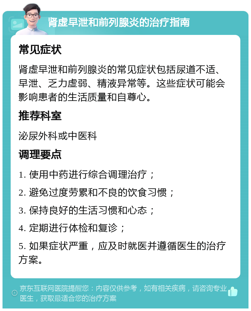 肾虚早泄和前列腺炎的治疗指南 常见症状 肾虚早泄和前列腺炎的常见症状包括尿道不适、早泄、乏力虚弱、精液异常等。这些症状可能会影响患者的生活质量和自尊心。 推荐科室 泌尿外科或中医科 调理要点 1. 使用中药进行综合调理治疗； 2. 避免过度劳累和不良的饮食习惯； 3. 保持良好的生活习惯和心态； 4. 定期进行体检和复诊； 5. 如果症状严重，应及时就医并遵循医生的治疗方案。