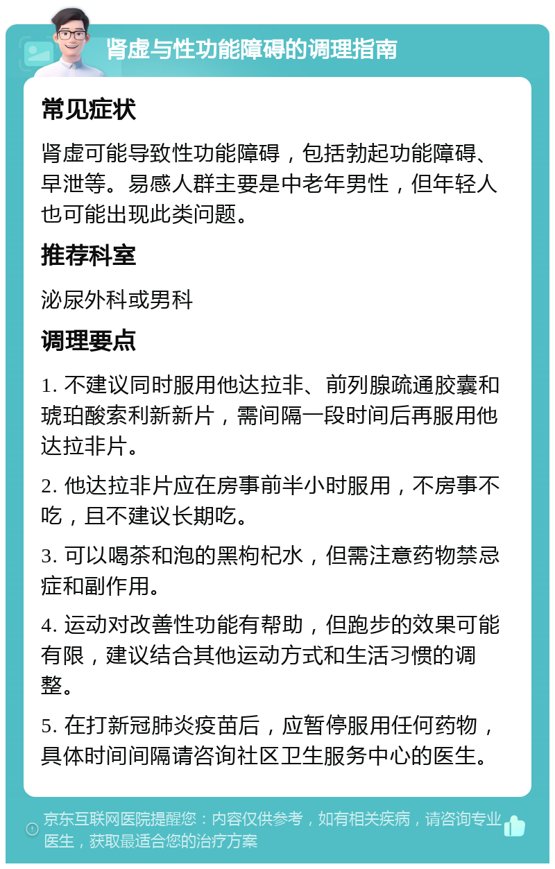 肾虚与性功能障碍的调理指南 常见症状 肾虚可能导致性功能障碍，包括勃起功能障碍、早泄等。易感人群主要是中老年男性，但年轻人也可能出现此类问题。 推荐科室 泌尿外科或男科 调理要点 1. 不建议同时服用他达拉非、前列腺疏通胶囊和琥珀酸索利新新片，需间隔一段时间后再服用他达拉非片。 2. 他达拉非片应在房事前半小时服用，不房事不吃，且不建议长期吃。 3. 可以喝茶和泡的黑枸杞水，但需注意药物禁忌症和副作用。 4. 运动对改善性功能有帮助，但跑步的效果可能有限，建议结合其他运动方式和生活习惯的调整。 5. 在打新冠肺炎疫苗后，应暂停服用任何药物，具体时间间隔请咨询社区卫生服务中心的医生。