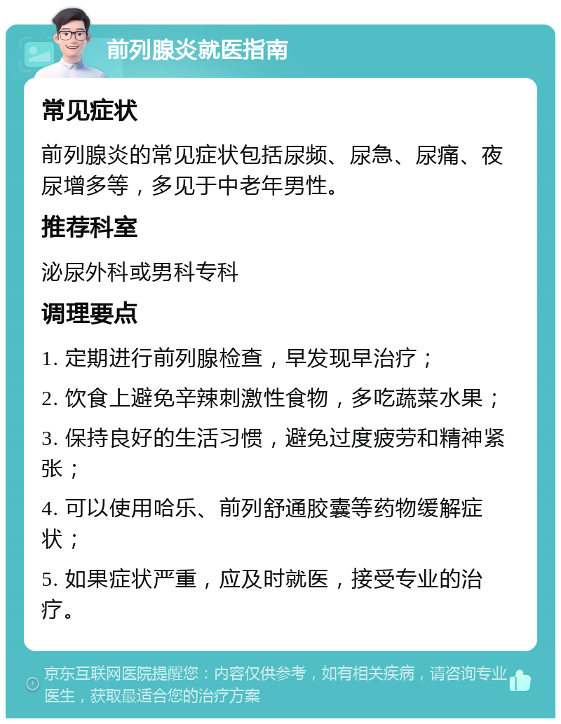 前列腺炎就医指南 常见症状 前列腺炎的常见症状包括尿频、尿急、尿痛、夜尿增多等，多见于中老年男性。 推荐科室 泌尿外科或男科专科 调理要点 1. 定期进行前列腺检查，早发现早治疗； 2. 饮食上避免辛辣刺激性食物，多吃蔬菜水果； 3. 保持良好的生活习惯，避免过度疲劳和精神紧张； 4. 可以使用哈乐、前列舒通胶囊等药物缓解症状； 5. 如果症状严重，应及时就医，接受专业的治疗。