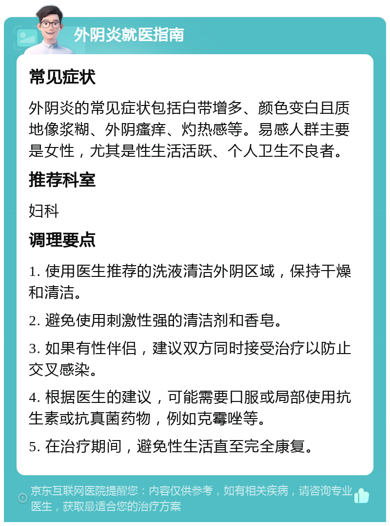 外阴炎就医指南 常见症状 外阴炎的常见症状包括白带增多、颜色变白且质地像浆糊、外阴瘙痒、灼热感等。易感人群主要是女性，尤其是性生活活跃、个人卫生不良者。 推荐科室 妇科 调理要点 1. 使用医生推荐的洗液清洁外阴区域，保持干燥和清洁。 2. 避免使用刺激性强的清洁剂和香皂。 3. 如果有性伴侣，建议双方同时接受治疗以防止交叉感染。 4. 根据医生的建议，可能需要口服或局部使用抗生素或抗真菌药物，例如克霉唑等。 5. 在治疗期间，避免性生活直至完全康复。