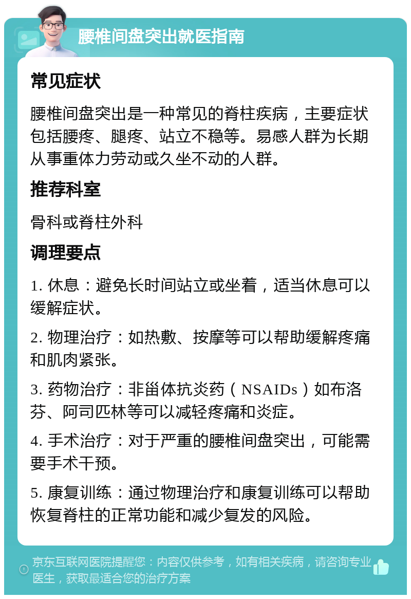 腰椎间盘突出就医指南 常见症状 腰椎间盘突出是一种常见的脊柱疾病，主要症状包括腰疼、腿疼、站立不稳等。易感人群为长期从事重体力劳动或久坐不动的人群。 推荐科室 骨科或脊柱外科 调理要点 1. 休息：避免长时间站立或坐着，适当休息可以缓解症状。 2. 物理治疗：如热敷、按摩等可以帮助缓解疼痛和肌肉紧张。 3. 药物治疗：非甾体抗炎药（NSAIDs）如布洛芬、阿司匹林等可以减轻疼痛和炎症。 4. 手术治疗：对于严重的腰椎间盘突出，可能需要手术干预。 5. 康复训练：通过物理治疗和康复训练可以帮助恢复脊柱的正常功能和减少复发的风险。