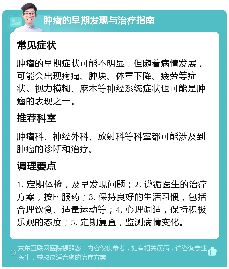 肿瘤的早期发现与治疗指南 常见症状 肿瘤的早期症状可能不明显，但随着病情发展，可能会出现疼痛、肿块、体重下降、疲劳等症状。视力模糊、麻木等神经系统症状也可能是肿瘤的表现之一。 推荐科室 肿瘤科、神经外科、放射科等科室都可能涉及到肿瘤的诊断和治疗。 调理要点 1. 定期体检，及早发现问题；2. 遵循医生的治疗方案，按时服药；3. 保持良好的生活习惯，包括合理饮食、适量运动等；4. 心理调适，保持积极乐观的态度；5. 定期复查，监测病情变化。