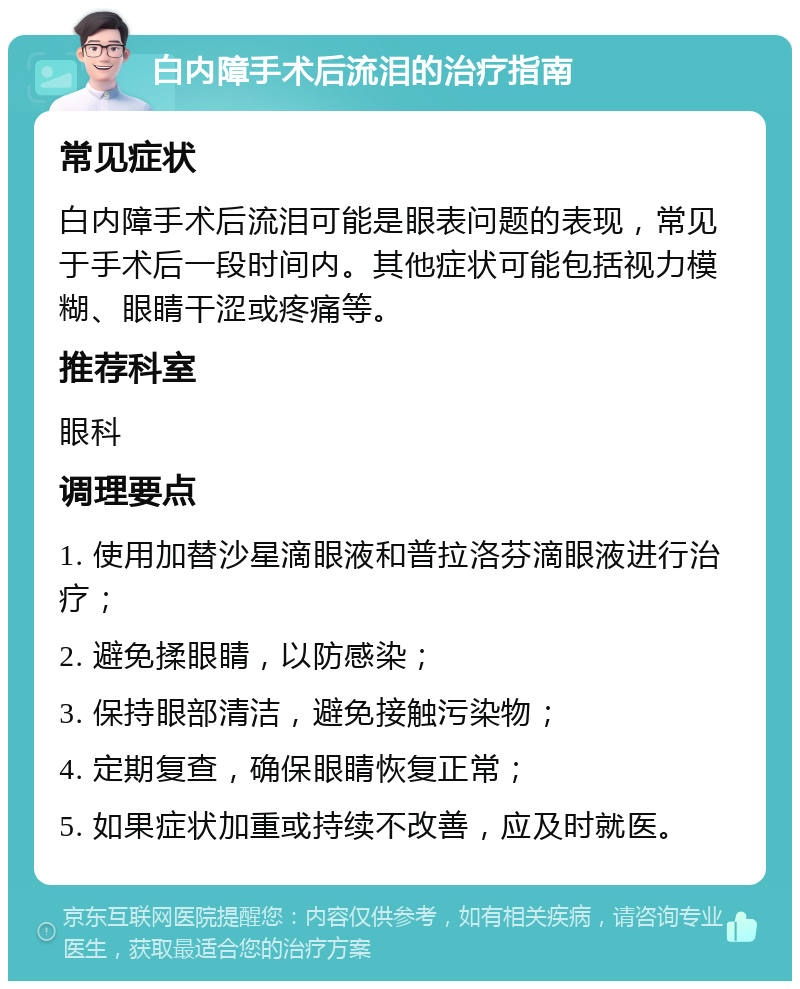 白内障手术后流泪的治疗指南 常见症状 白内障手术后流泪可能是眼表问题的表现，常见于手术后一段时间内。其他症状可能包括视力模糊、眼睛干涩或疼痛等。 推荐科室 眼科 调理要点 1. 使用加替沙星滴眼液和普拉洛芬滴眼液进行治疗； 2. 避免揉眼睛，以防感染； 3. 保持眼部清洁，避免接触污染物； 4. 定期复查，确保眼睛恢复正常； 5. 如果症状加重或持续不改善，应及时就医。