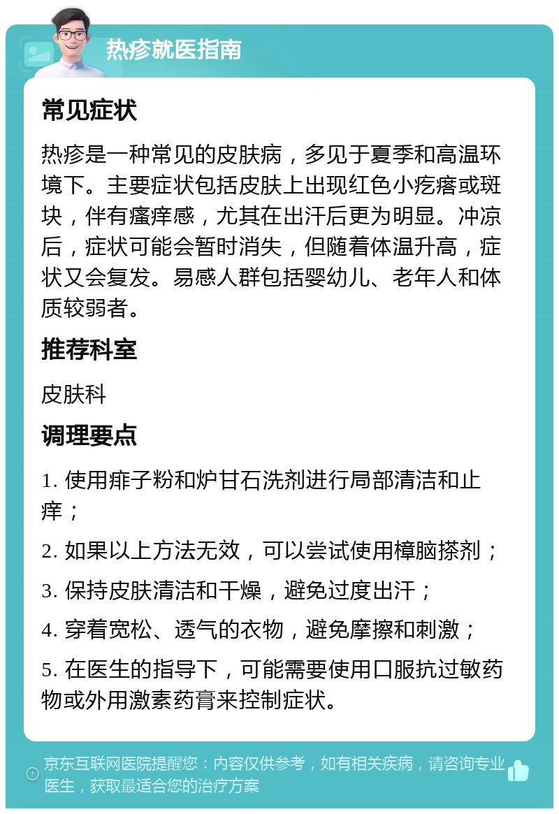 热疹就医指南 常见症状 热疹是一种常见的皮肤病，多见于夏季和高温环境下。主要症状包括皮肤上出现红色小疙瘩或斑块，伴有瘙痒感，尤其在出汗后更为明显。冲凉后，症状可能会暂时消失，但随着体温升高，症状又会复发。易感人群包括婴幼儿、老年人和体质较弱者。 推荐科室 皮肤科 调理要点 1. 使用痱子粉和炉甘石洗剂进行局部清洁和止痒； 2. 如果以上方法无效，可以尝试使用樟脑搽剂； 3. 保持皮肤清洁和干燥，避免过度出汗； 4. 穿着宽松、透气的衣物，避免摩擦和刺激； 5. 在医生的指导下，可能需要使用口服抗过敏药物或外用激素药膏来控制症状。