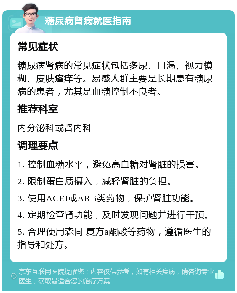 糖尿病肾病就医指南 常见症状 糖尿病肾病的常见症状包括多尿、口渴、视力模糊、皮肤瘙痒等。易感人群主要是长期患有糖尿病的患者，尤其是血糖控制不良者。 推荐科室 内分泌科或肾内科 调理要点 1. 控制血糖水平，避免高血糖对肾脏的损害。 2. 限制蛋白质摄入，减轻肾脏的负担。 3. 使用ACEI或ARB类药物，保护肾脏功能。 4. 定期检查肾功能，及时发现问题并进行干预。 5. 合理使用森同 复方a酮酸等药物，遵循医生的指导和处方。