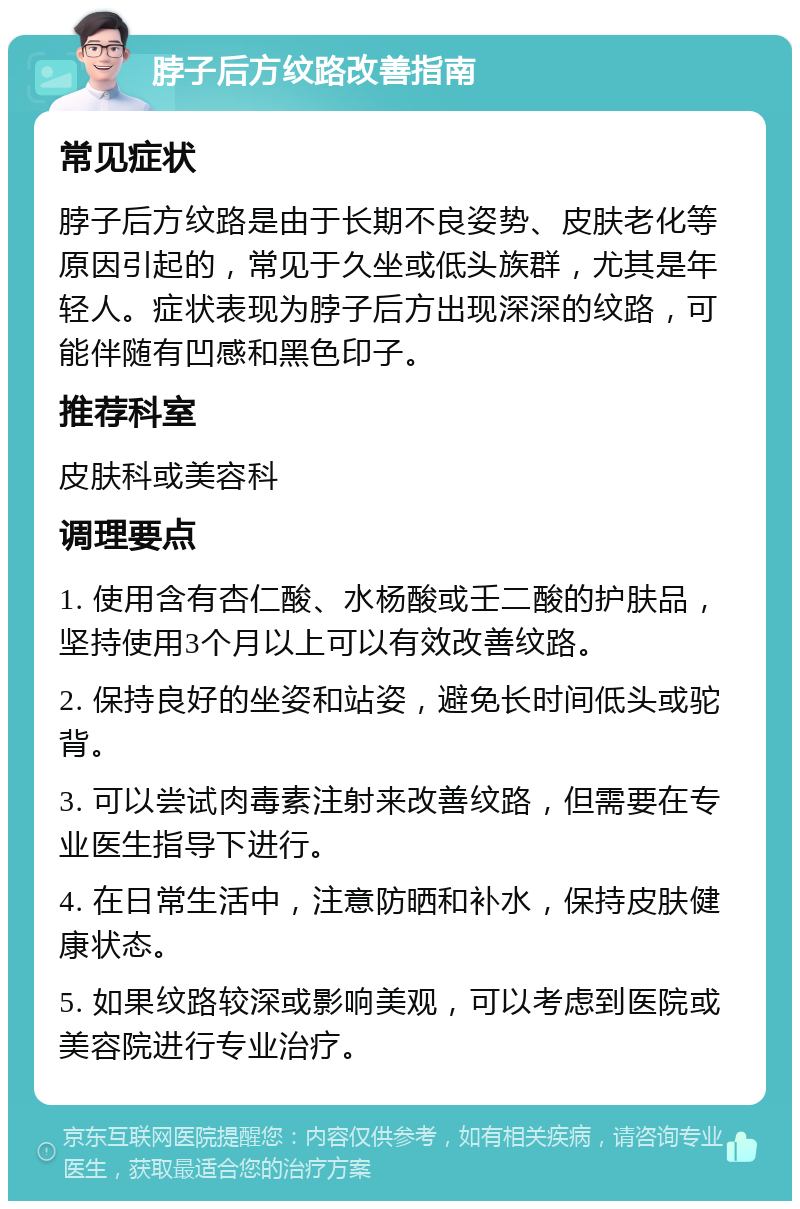 脖子后方纹路改善指南 常见症状 脖子后方纹路是由于长期不良姿势、皮肤老化等原因引起的，常见于久坐或低头族群，尤其是年轻人。症状表现为脖子后方出现深深的纹路，可能伴随有凹感和黑色印子。 推荐科室 皮肤科或美容科 调理要点 1. 使用含有杏仁酸、水杨酸或壬二酸的护肤品，坚持使用3个月以上可以有效改善纹路。 2. 保持良好的坐姿和站姿，避免长时间低头或驼背。 3. 可以尝试肉毒素注射来改善纹路，但需要在专业医生指导下进行。 4. 在日常生活中，注意防晒和补水，保持皮肤健康状态。 5. 如果纹路较深或影响美观，可以考虑到医院或美容院进行专业治疗。