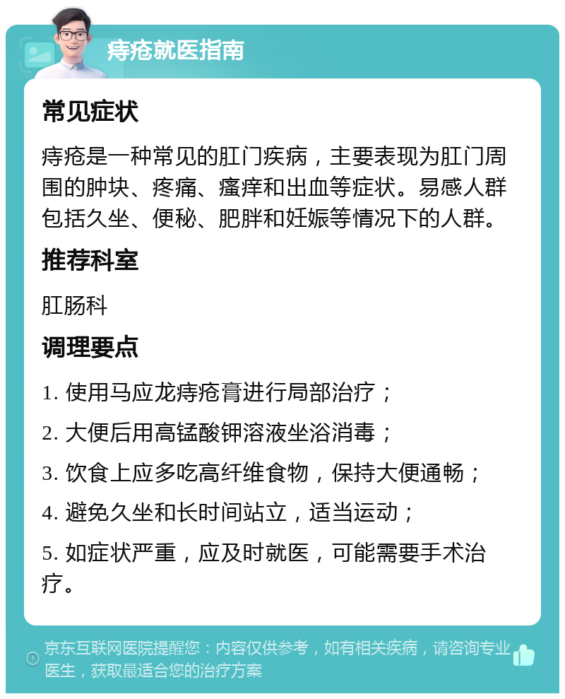 痔疮就医指南 常见症状 痔疮是一种常见的肛门疾病，主要表现为肛门周围的肿块、疼痛、瘙痒和出血等症状。易感人群包括久坐、便秘、肥胖和妊娠等情况下的人群。 推荐科室 肛肠科 调理要点 1. 使用马应龙痔疮膏进行局部治疗； 2. 大便后用高锰酸钾溶液坐浴消毒； 3. 饮食上应多吃高纤维食物，保持大便通畅； 4. 避免久坐和长时间站立，适当运动； 5. 如症状严重，应及时就医，可能需要手术治疗。