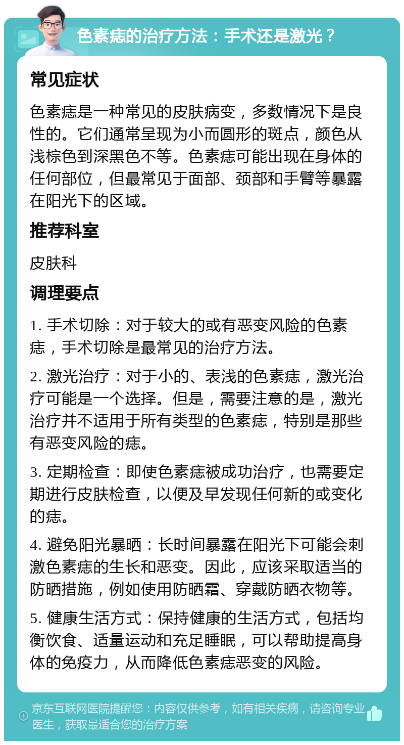 色素痣的治疗方法：手术还是激光？ 常见症状 色素痣是一种常见的皮肤病变，多数情况下是良性的。它们通常呈现为小而圆形的斑点，颜色从浅棕色到深黑色不等。色素痣可能出现在身体的任何部位，但最常见于面部、颈部和手臂等暴露在阳光下的区域。 推荐科室 皮肤科 调理要点 1. 手术切除：对于较大的或有恶变风险的色素痣，手术切除是最常见的治疗方法。 2. 激光治疗：对于小的、表浅的色素痣，激光治疗可能是一个选择。但是，需要注意的是，激光治疗并不适用于所有类型的色素痣，特别是那些有恶变风险的痣。 3. 定期检查：即使色素痣被成功治疗，也需要定期进行皮肤检查，以便及早发现任何新的或变化的痣。 4. 避免阳光暴晒：长时间暴露在阳光下可能会刺激色素痣的生长和恶变。因此，应该采取适当的防晒措施，例如使用防晒霜、穿戴防晒衣物等。 5. 健康生活方式：保持健康的生活方式，包括均衡饮食、适量运动和充足睡眠，可以帮助提高身体的免疫力，从而降低色素痣恶变的风险。