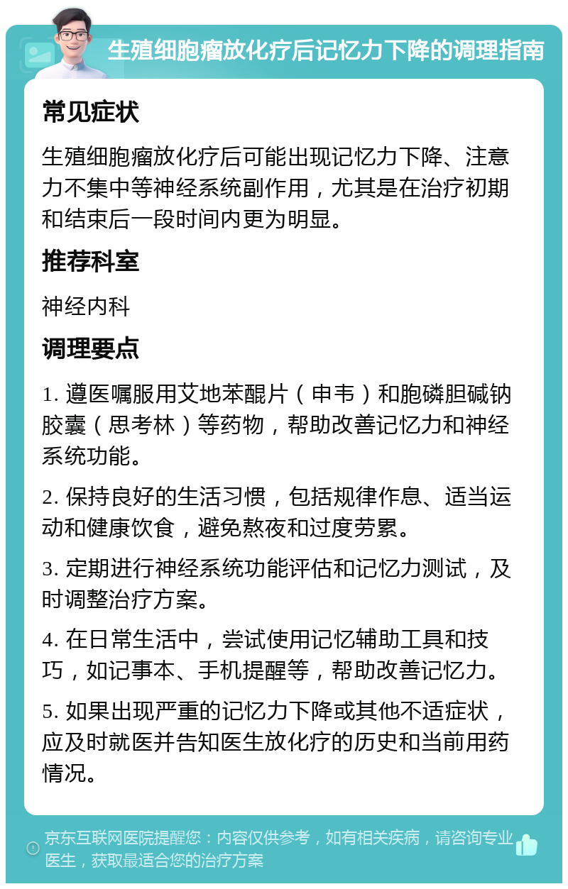 生殖细胞瘤放化疗后记忆力下降的调理指南 常见症状 生殖细胞瘤放化疗后可能出现记忆力下降、注意力不集中等神经系统副作用，尤其是在治疗初期和结束后一段时间内更为明显。 推荐科室 神经内科 调理要点 1. 遵医嘱服用艾地苯醌片（申韦）和胞磷胆碱钠胶囊（思考林）等药物，帮助改善记忆力和神经系统功能。 2. 保持良好的生活习惯，包括规律作息、适当运动和健康饮食，避免熬夜和过度劳累。 3. 定期进行神经系统功能评估和记忆力测试，及时调整治疗方案。 4. 在日常生活中，尝试使用记忆辅助工具和技巧，如记事本、手机提醒等，帮助改善记忆力。 5. 如果出现严重的记忆力下降或其他不适症状，应及时就医并告知医生放化疗的历史和当前用药情况。