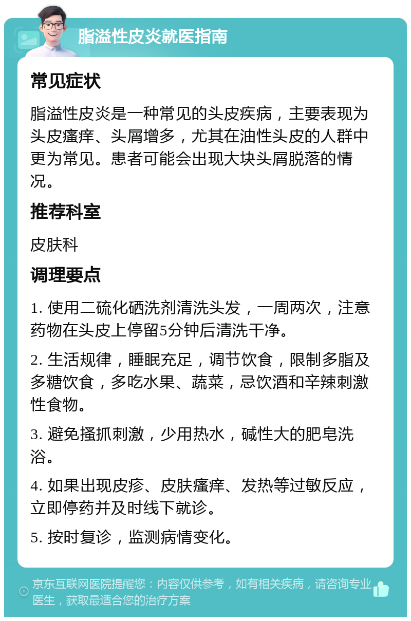 脂溢性皮炎就医指南 常见症状 脂溢性皮炎是一种常见的头皮疾病，主要表现为头皮瘙痒、头屑增多，尤其在油性头皮的人群中更为常见。患者可能会出现大块头屑脱落的情况。 推荐科室 皮肤科 调理要点 1. 使用二硫化硒洗剂清洗头发，一周两次，注意药物在头皮上停留5分钟后清洗干净。 2. 生活规律，睡眠充足，调节饮食，限制多脂及多糖饮食，多吃水果、蔬菜，忌饮酒和辛辣刺激性食物。 3. 避免搔抓刺激，少用热水，碱性大的肥皂洗浴。 4. 如果出现皮疹、皮肤瘙痒、发热等过敏反应，立即停药并及时线下就诊。 5. 按时复诊，监测病情变化。