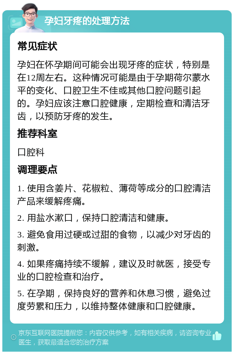 孕妇牙疼的处理方法 常见症状 孕妇在怀孕期间可能会出现牙疼的症状，特别是在12周左右。这种情况可能是由于孕期荷尔蒙水平的变化、口腔卫生不佳或其他口腔问题引起的。孕妇应该注意口腔健康，定期检查和清洁牙齿，以预防牙疼的发生。 推荐科室 口腔科 调理要点 1. 使用含姜片、花椒粒、薄荷等成分的口腔清洁产品来缓解疼痛。 2. 用盐水漱口，保持口腔清洁和健康。 3. 避免食用过硬或过甜的食物，以减少对牙齿的刺激。 4. 如果疼痛持续不缓解，建议及时就医，接受专业的口腔检查和治疗。 5. 在孕期，保持良好的营养和休息习惯，避免过度劳累和压力，以维持整体健康和口腔健康。