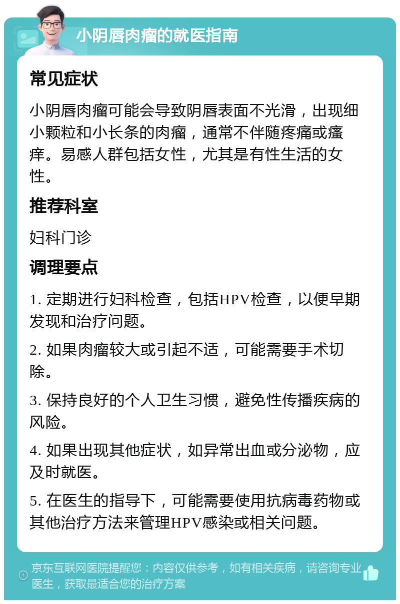 小阴唇肉瘤的就医指南 常见症状 小阴唇肉瘤可能会导致阴唇表面不光滑，出现细小颗粒和小长条的肉瘤，通常不伴随疼痛或瘙痒。易感人群包括女性，尤其是有性生活的女性。 推荐科室 妇科门诊 调理要点 1. 定期进行妇科检查，包括HPV检查，以便早期发现和治疗问题。 2. 如果肉瘤较大或引起不适，可能需要手术切除。 3. 保持良好的个人卫生习惯，避免性传播疾病的风险。 4. 如果出现其他症状，如异常出血或分泌物，应及时就医。 5. 在医生的指导下，可能需要使用抗病毒药物或其他治疗方法来管理HPV感染或相关问题。