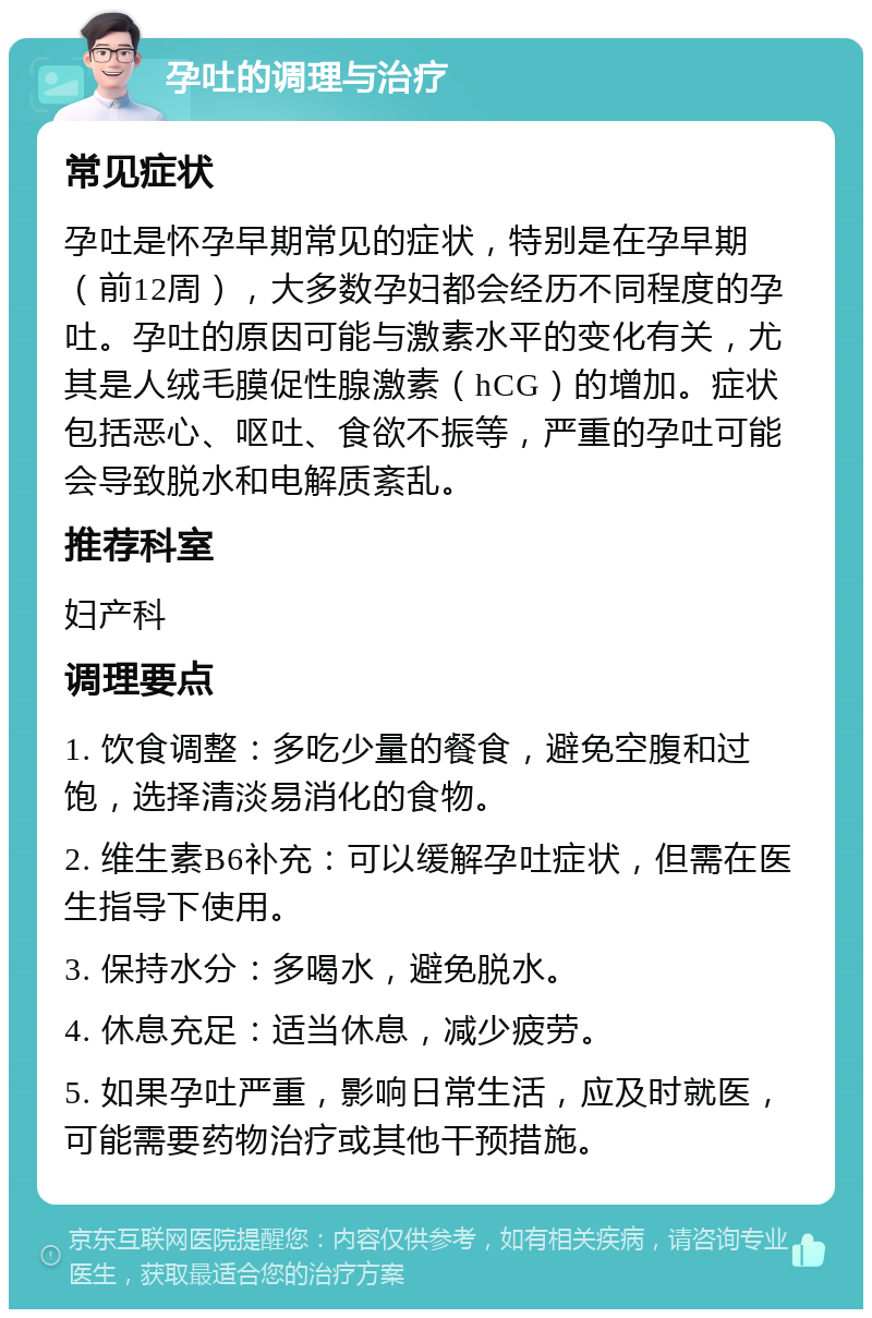 孕吐的调理与治疗 常见症状 孕吐是怀孕早期常见的症状，特别是在孕早期（前12周），大多数孕妇都会经历不同程度的孕吐。孕吐的原因可能与激素水平的变化有关，尤其是人绒毛膜促性腺激素（hCG）的增加。症状包括恶心、呕吐、食欲不振等，严重的孕吐可能会导致脱水和电解质紊乱。 推荐科室 妇产科 调理要点 1. 饮食调整：多吃少量的餐食，避免空腹和过饱，选择清淡易消化的食物。 2. 维生素B6补充：可以缓解孕吐症状，但需在医生指导下使用。 3. 保持水分：多喝水，避免脱水。 4. 休息充足：适当休息，减少疲劳。 5. 如果孕吐严重，影响日常生活，应及时就医，可能需要药物治疗或其他干预措施。