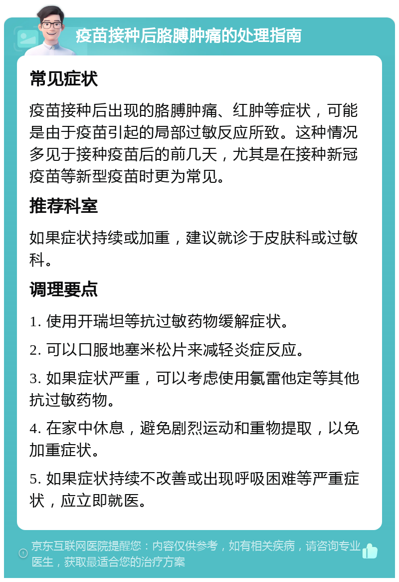 疫苗接种后胳膊肿痛的处理指南 常见症状 疫苗接种后出现的胳膊肿痛、红肿等症状，可能是由于疫苗引起的局部过敏反应所致。这种情况多见于接种疫苗后的前几天，尤其是在接种新冠疫苗等新型疫苗时更为常见。 推荐科室 如果症状持续或加重，建议就诊于皮肤科或过敏科。 调理要点 1. 使用开瑞坦等抗过敏药物缓解症状。 2. 可以口服地塞米松片来减轻炎症反应。 3. 如果症状严重，可以考虑使用氯雷他定等其他抗过敏药物。 4. 在家中休息，避免剧烈运动和重物提取，以免加重症状。 5. 如果症状持续不改善或出现呼吸困难等严重症状，应立即就医。