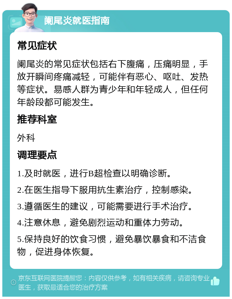 阑尾炎就医指南 常见症状 阑尾炎的常见症状包括右下腹痛，压痛明显，手放开瞬间疼痛减轻，可能伴有恶心、呕吐、发热等症状。易感人群为青少年和年轻成人，但任何年龄段都可能发生。 推荐科室 外科 调理要点 1.及时就医，进行B超检查以明确诊断。 2.在医生指导下服用抗生素治疗，控制感染。 3.遵循医生的建议，可能需要进行手术治疗。 4.注意休息，避免剧烈运动和重体力劳动。 5.保持良好的饮食习惯，避免暴饮暴食和不洁食物，促进身体恢复。