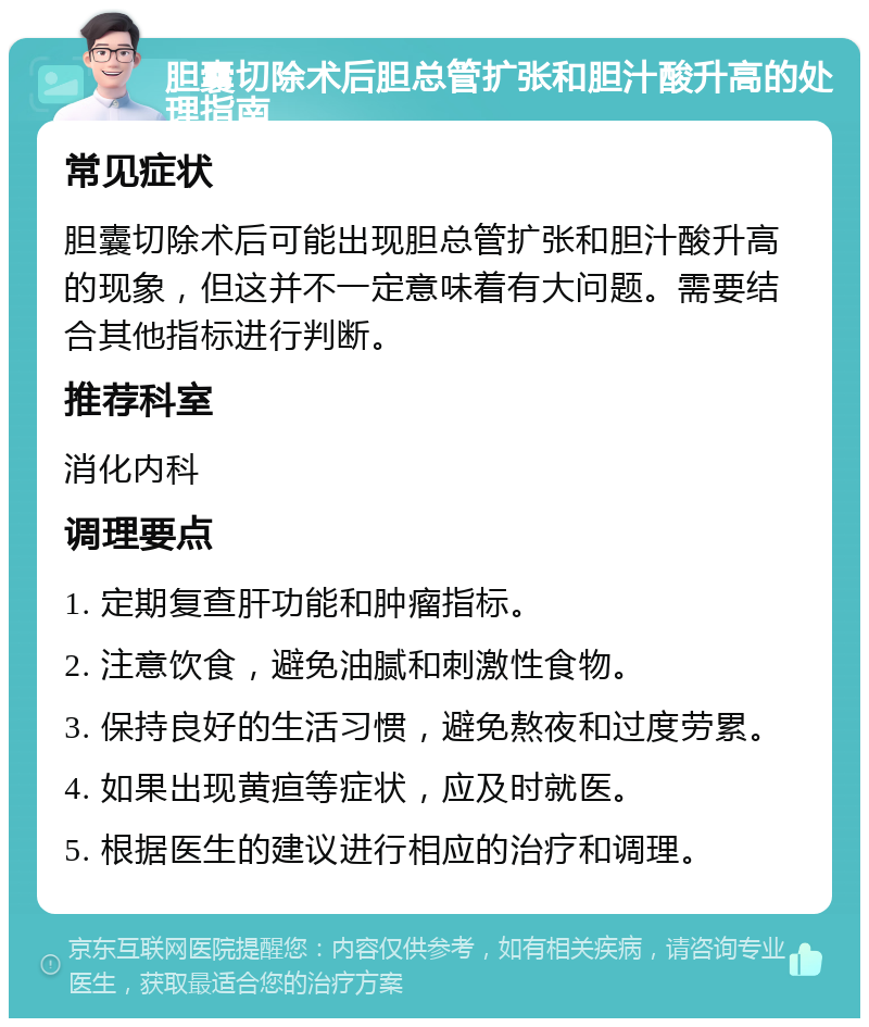 胆囊切除术后胆总管扩张和胆汁酸升高的处理指南 常见症状 胆囊切除术后可能出现胆总管扩张和胆汁酸升高的现象，但这并不一定意味着有大问题。需要结合其他指标进行判断。 推荐科室 消化内科 调理要点 1. 定期复查肝功能和肿瘤指标。 2. 注意饮食，避免油腻和刺激性食物。 3. 保持良好的生活习惯，避免熬夜和过度劳累。 4. 如果出现黄疸等症状，应及时就医。 5. 根据医生的建议进行相应的治疗和调理。