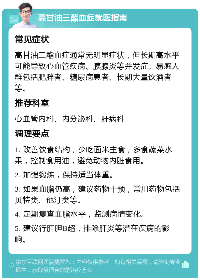 高甘油三酯血症就医指南 常见症状 高甘油三酯血症通常无明显症状，但长期高水平可能导致心血管疾病、胰腺炎等并发症。易感人群包括肥胖者、糖尿病患者、长期大量饮酒者等。 推荐科室 心血管内科、内分泌科、肝病科 调理要点 1. 改善饮食结构，少吃面米主食，多食蔬菜水果，控制食用油，避免动物内脏食用。 2. 加强锻炼，保持适当体重。 3. 如果血脂仍高，建议药物干预，常用药物包括贝特类、他汀类等。 4. 定期复查血脂水平，监测病情变化。 5. 建议行肝胆B超，排除肝炎等潜在疾病的影响。