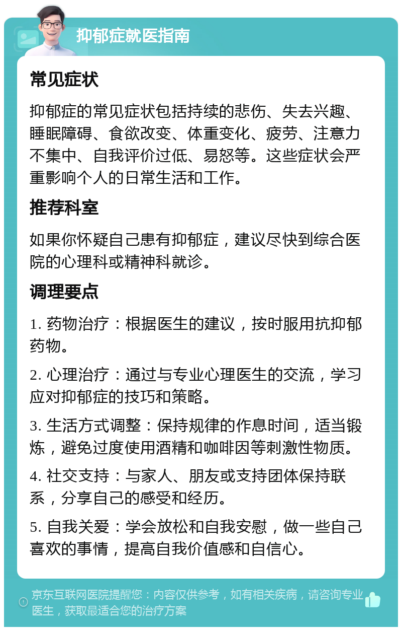 抑郁症就医指南 常见症状 抑郁症的常见症状包括持续的悲伤、失去兴趣、睡眠障碍、食欲改变、体重变化、疲劳、注意力不集中、自我评价过低、易怒等。这些症状会严重影响个人的日常生活和工作。 推荐科室 如果你怀疑自己患有抑郁症，建议尽快到综合医院的心理科或精神科就诊。 调理要点 1. 药物治疗：根据医生的建议，按时服用抗抑郁药物。 2. 心理治疗：通过与专业心理医生的交流，学习应对抑郁症的技巧和策略。 3. 生活方式调整：保持规律的作息时间，适当锻炼，避免过度使用酒精和咖啡因等刺激性物质。 4. 社交支持：与家人、朋友或支持团体保持联系，分享自己的感受和经历。 5. 自我关爱：学会放松和自我安慰，做一些自己喜欢的事情，提高自我价值感和自信心。