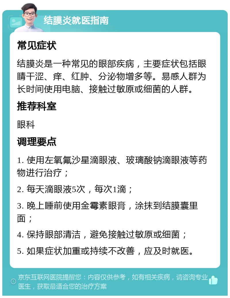 结膜炎就医指南 常见症状 结膜炎是一种常见的眼部疾病，主要症状包括眼睛干涩、痒、红肿、分泌物增多等。易感人群为长时间使用电脑、接触过敏原或细菌的人群。 推荐科室 眼科 调理要点 1. 使用左氧氟沙星滴眼液、玻璃酸钠滴眼液等药物进行治疗； 2. 每天滴眼液5次，每次1滴； 3. 晚上睡前使用金霉素眼膏，涂抹到结膜囊里面； 4. 保持眼部清洁，避免接触过敏原或细菌； 5. 如果症状加重或持续不改善，应及时就医。