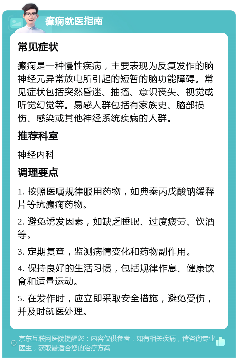 癫痫就医指南 常见症状 癫痫是一种慢性疾病，主要表现为反复发作的脑神经元异常放电所引起的短暂的脑功能障碍。常见症状包括突然昏迷、抽搐、意识丧失、视觉或听觉幻觉等。易感人群包括有家族史、脑部损伤、感染或其他神经系统疾病的人群。 推荐科室 神经内科 调理要点 1. 按照医嘱规律服用药物，如典泰丙戊酸钠缓释片等抗癫痫药物。 2. 避免诱发因素，如缺乏睡眠、过度疲劳、饮酒等。 3. 定期复查，监测病情变化和药物副作用。 4. 保持良好的生活习惯，包括规律作息、健康饮食和适量运动。 5. 在发作时，应立即采取安全措施，避免受伤，并及时就医处理。