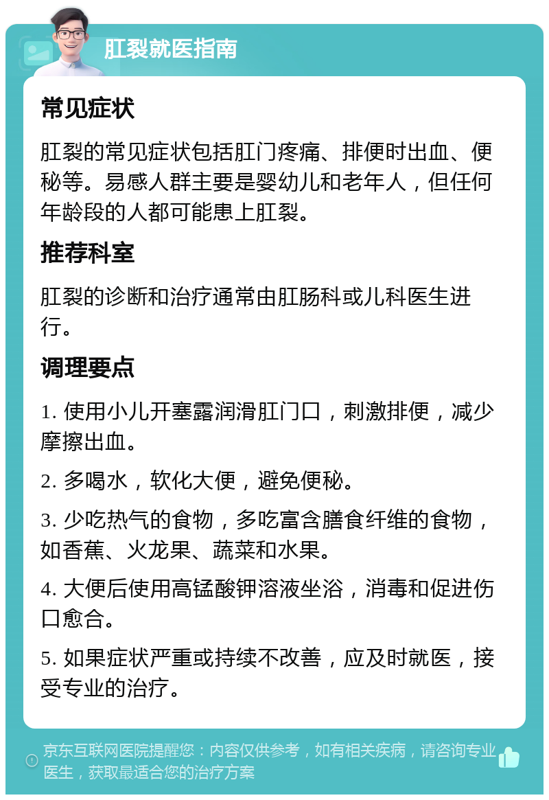 肛裂就医指南 常见症状 肛裂的常见症状包括肛门疼痛、排便时出血、便秘等。易感人群主要是婴幼儿和老年人，但任何年龄段的人都可能患上肛裂。 推荐科室 肛裂的诊断和治疗通常由肛肠科或儿科医生进行。 调理要点 1. 使用小儿开塞露润滑肛门口，刺激排便，减少摩擦出血。 2. 多喝水，软化大便，避免便秘。 3. 少吃热气的食物，多吃富含膳食纤维的食物，如香蕉、火龙果、蔬菜和水果。 4. 大便后使用高锰酸钾溶液坐浴，消毒和促进伤口愈合。 5. 如果症状严重或持续不改善，应及时就医，接受专业的治疗。