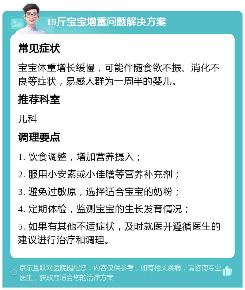 19斤宝宝增重问题解决方案 常见症状 宝宝体重增长缓慢，可能伴随食欲不振、消化不良等症状，易感人群为一周半的婴儿。 推荐科室 儿科 调理要点 1. 饮食调整，增加营养摄入； 2. 服用小安素或小佳膳等营养补充剂； 3. 避免过敏原，选择适合宝宝的奶粉； 4. 定期体检，监测宝宝的生长发育情况； 5. 如果有其他不适症状，及时就医并遵循医生的建议进行治疗和调理。