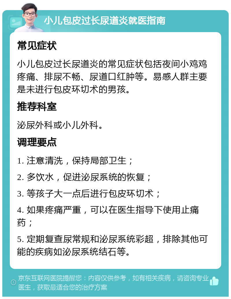 小儿包皮过长尿道炎就医指南 常见症状 小儿包皮过长尿道炎的常见症状包括夜间小鸡鸡疼痛、排尿不畅、尿道口红肿等。易感人群主要是未进行包皮环切术的男孩。 推荐科室 泌尿外科或小儿外科。 调理要点 1. 注意清洗，保持局部卫生； 2. 多饮水，促进泌尿系统的恢复； 3. 等孩子大一点后进行包皮环切术； 4. 如果疼痛严重，可以在医生指导下使用止痛药； 5. 定期复查尿常规和泌尿系统彩超，排除其他可能的疾病如泌尿系统结石等。