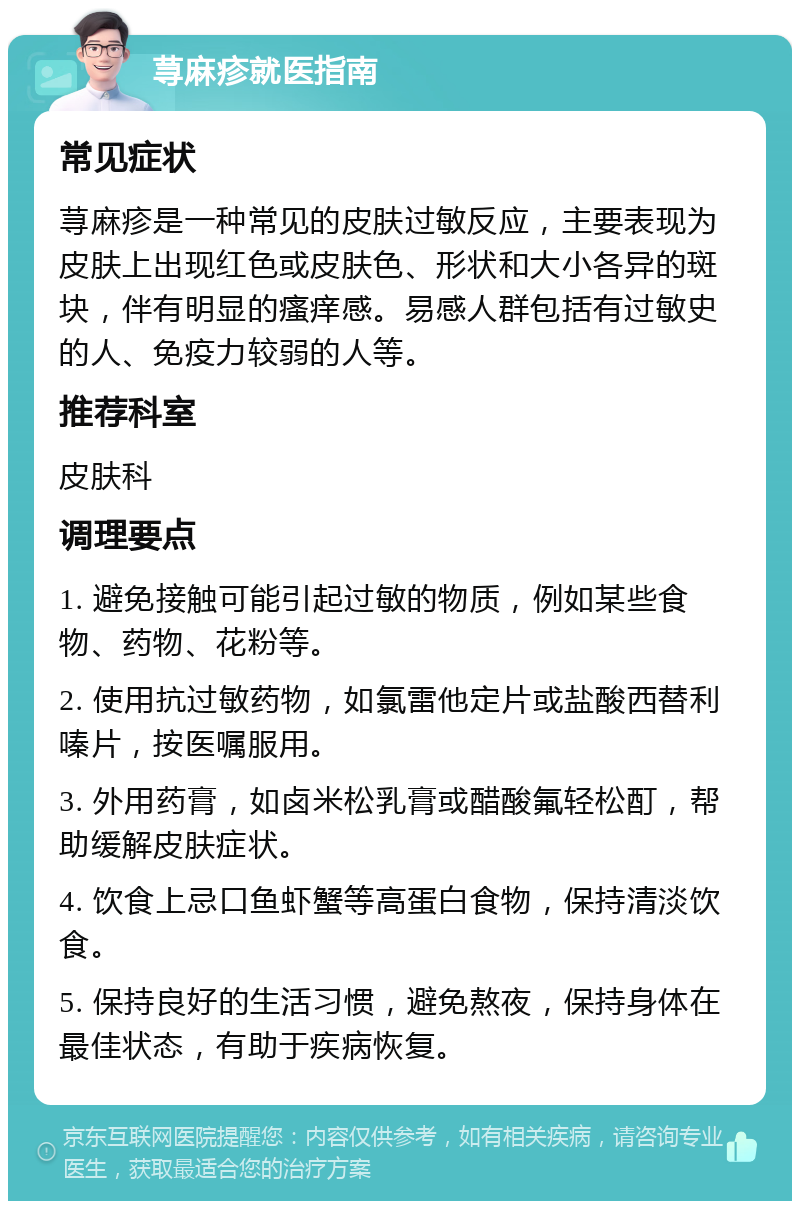 荨麻疹就医指南 常见症状 荨麻疹是一种常见的皮肤过敏反应，主要表现为皮肤上出现红色或皮肤色、形状和大小各异的斑块，伴有明显的瘙痒感。易感人群包括有过敏史的人、免疫力较弱的人等。 推荐科室 皮肤科 调理要点 1. 避免接触可能引起过敏的物质，例如某些食物、药物、花粉等。 2. 使用抗过敏药物，如氯雷他定片或盐酸西替利嗪片，按医嘱服用。 3. 外用药膏，如卤米松乳膏或醋酸氟轻松酊，帮助缓解皮肤症状。 4. 饮食上忌口鱼虾蟹等高蛋白食物，保持清淡饮食。 5. 保持良好的生活习惯，避免熬夜，保持身体在最佳状态，有助于疾病恢复。