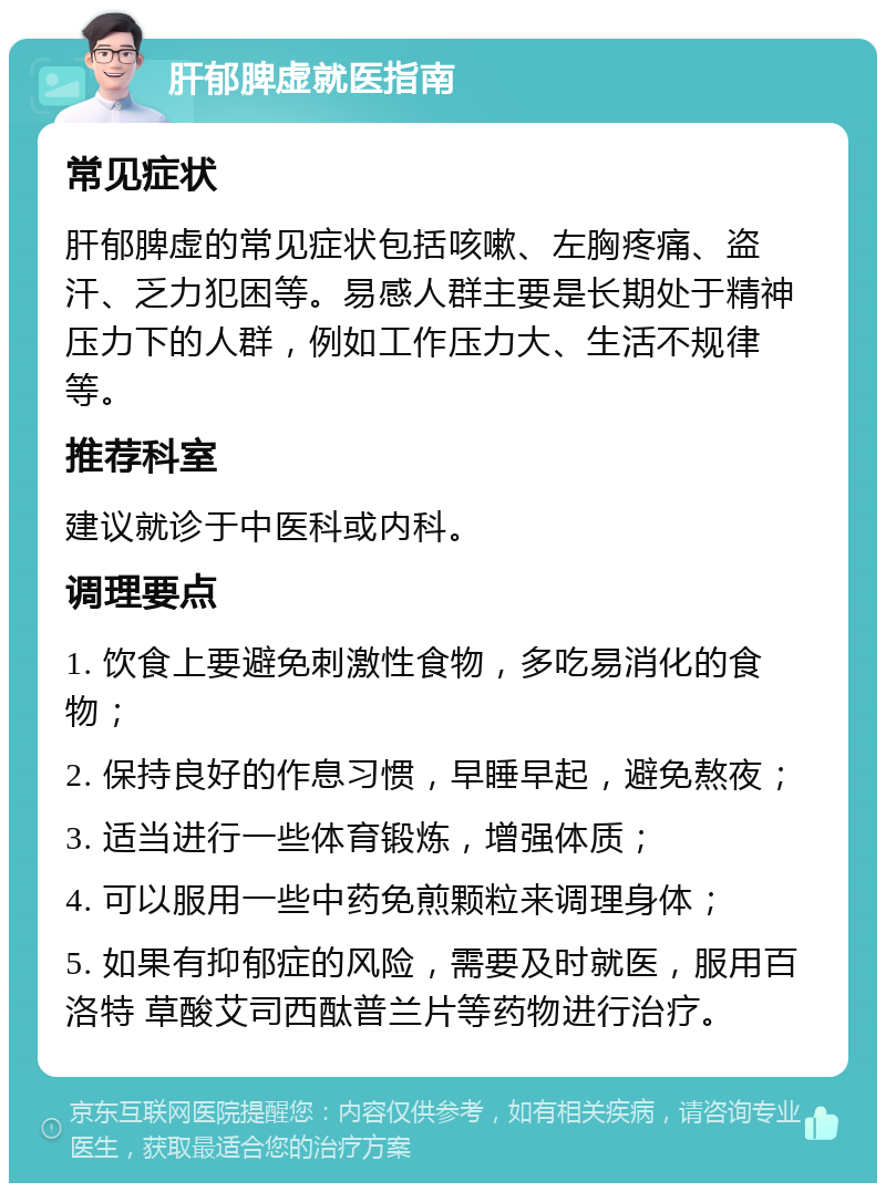 肝郁脾虚就医指南 常见症状 肝郁脾虚的常见症状包括咳嗽、左胸疼痛、盗汗、乏力犯困等。易感人群主要是长期处于精神压力下的人群，例如工作压力大、生活不规律等。 推荐科室 建议就诊于中医科或内科。 调理要点 1. 饮食上要避免刺激性食物，多吃易消化的食物； 2. 保持良好的作息习惯，早睡早起，避免熬夜； 3. 适当进行一些体育锻炼，增强体质； 4. 可以服用一些中药免煎颗粒来调理身体； 5. 如果有抑郁症的风险，需要及时就医，服用百洛特 草酸艾司西酞普兰片等药物进行治疗。