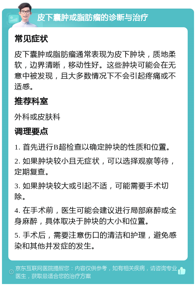 皮下囊肿或脂肪瘤的诊断与治疗 常见症状 皮下囊肿或脂肪瘤通常表现为皮下肿块，质地柔软，边界清晰，移动性好。这些肿块可能会在无意中被发现，且大多数情况下不会引起疼痛或不适感。 推荐科室 外科或皮肤科 调理要点 1. 首先进行B超检查以确定肿块的性质和位置。 2. 如果肿块较小且无症状，可以选择观察等待，定期复查。 3. 如果肿块较大或引起不适，可能需要手术切除。 4. 在手术前，医生可能会建议进行局部麻醉或全身麻醉，具体取决于肿块的大小和位置。 5. 手术后，需要注意伤口的清洁和护理，避免感染和其他并发症的发生。