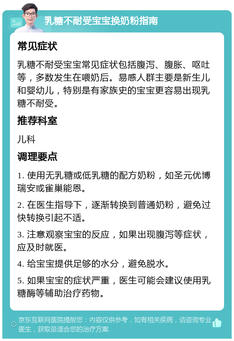 乳糖不耐受宝宝换奶粉指南 常见症状 乳糖不耐受宝宝常见症状包括腹泻、腹胀、呕吐等，多数发生在喂奶后。易感人群主要是新生儿和婴幼儿，特别是有家族史的宝宝更容易出现乳糖不耐受。 推荐科室 儿科 调理要点 1. 使用无乳糖或低乳糖的配方奶粉，如圣元优博瑞安或雀巢能恩。 2. 在医生指导下，逐渐转换到普通奶粉，避免过快转换引起不适。 3. 注意观察宝宝的反应，如果出现腹泻等症状，应及时就医。 4. 给宝宝提供足够的水分，避免脱水。 5. 如果宝宝的症状严重，医生可能会建议使用乳糖酶等辅助治疗药物。