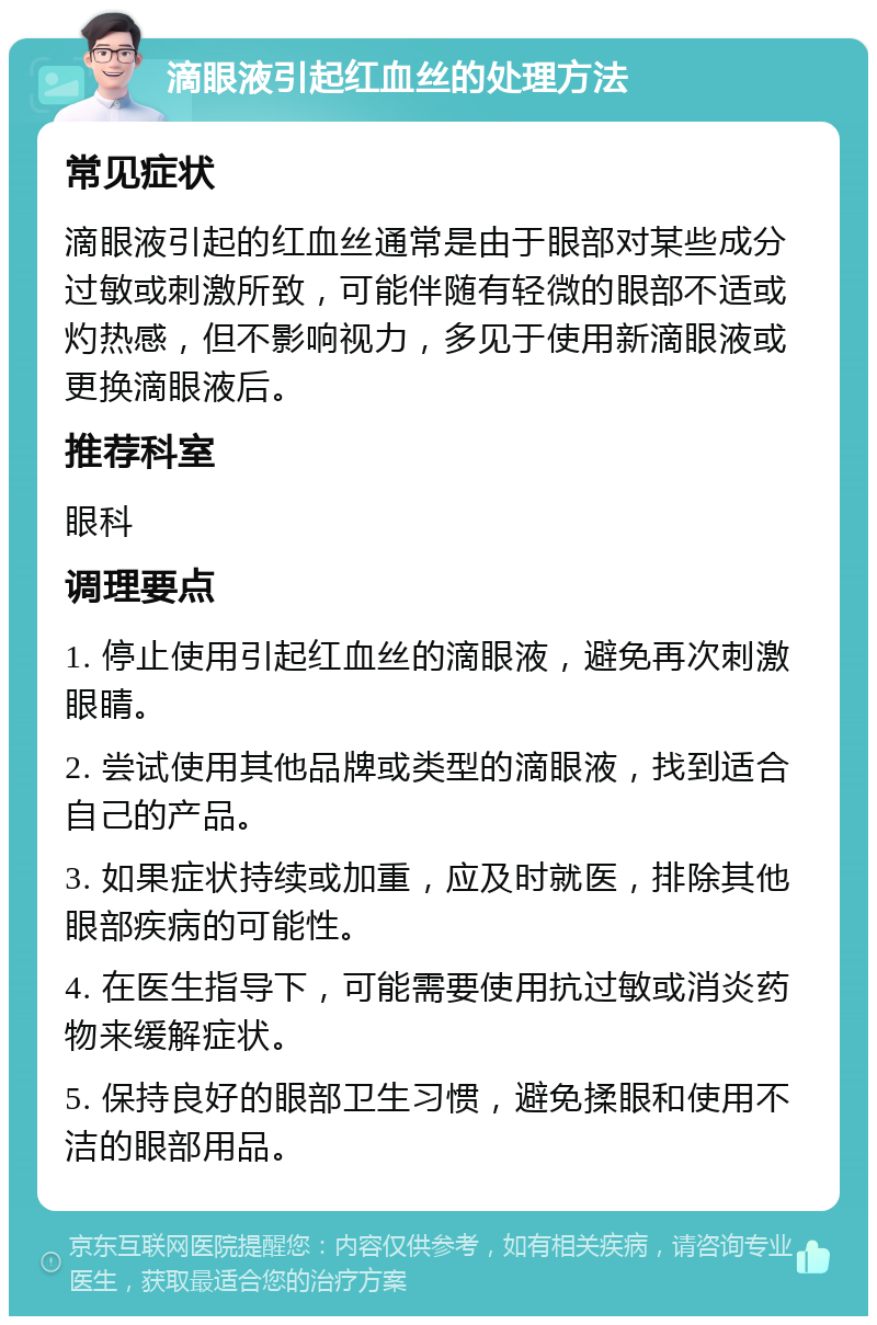 滴眼液引起红血丝的处理方法 常见症状 滴眼液引起的红血丝通常是由于眼部对某些成分过敏或刺激所致，可能伴随有轻微的眼部不适或灼热感，但不影响视力，多见于使用新滴眼液或更换滴眼液后。 推荐科室 眼科 调理要点 1. 停止使用引起红血丝的滴眼液，避免再次刺激眼睛。 2. 尝试使用其他品牌或类型的滴眼液，找到适合自己的产品。 3. 如果症状持续或加重，应及时就医，排除其他眼部疾病的可能性。 4. 在医生指导下，可能需要使用抗过敏或消炎药物来缓解症状。 5. 保持良好的眼部卫生习惯，避免揉眼和使用不洁的眼部用品。