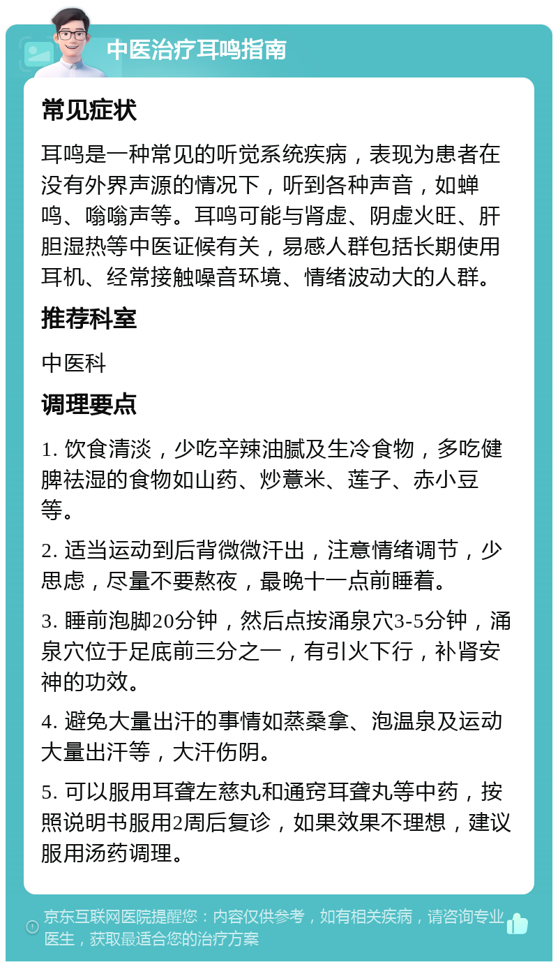 中医治疗耳鸣指南 常见症状 耳鸣是一种常见的听觉系统疾病，表现为患者在没有外界声源的情况下，听到各种声音，如蝉鸣、嗡嗡声等。耳鸣可能与肾虚、阴虚火旺、肝胆湿热等中医证候有关，易感人群包括长期使用耳机、经常接触噪音环境、情绪波动大的人群。 推荐科室 中医科 调理要点 1. 饮食清淡，少吃辛辣油腻及生冷食物，多吃健脾祛湿的食物如山药、炒薏米、莲子、赤小豆等。 2. 适当运动到后背微微汗出，注意情绪调节，少思虑，尽量不要熬夜，最晚十一点前睡着。 3. 睡前泡脚20分钟，然后点按涌泉穴3-5分钟，涌泉穴位于足底前三分之一，有引火下行，补肾安神的功效。 4. 避免大量出汗的事情如蒸桑拿、泡温泉及运动大量出汗等，大汗伤阴。 5. 可以服用耳聋左慈丸和通窍耳聋丸等中药，按照说明书服用2周后复诊，如果效果不理想，建议服用汤药调理。