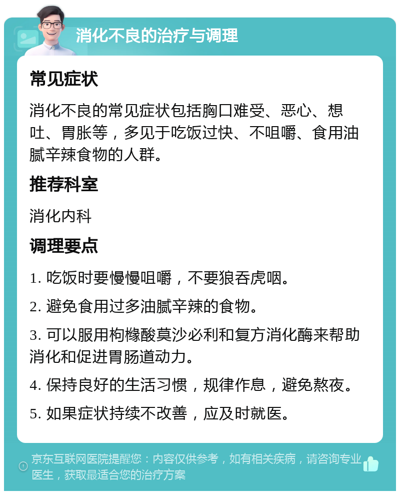 消化不良的治疗与调理 常见症状 消化不良的常见症状包括胸口难受、恶心、想吐、胃胀等，多见于吃饭过快、不咀嚼、食用油腻辛辣食物的人群。 推荐科室 消化内科 调理要点 1. 吃饭时要慢慢咀嚼，不要狼吞虎咽。 2. 避免食用过多油腻辛辣的食物。 3. 可以服用枸橼酸莫沙必利和复方消化酶来帮助消化和促进胃肠道动力。 4. 保持良好的生活习惯，规律作息，避免熬夜。 5. 如果症状持续不改善，应及时就医。