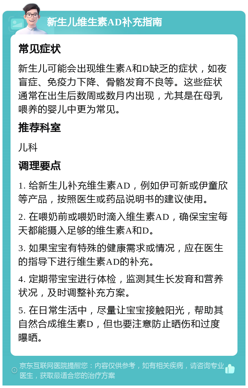 新生儿维生素AD补充指南 常见症状 新生儿可能会出现维生素A和D缺乏的症状，如夜盲症、免疫力下降、骨骼发育不良等。这些症状通常在出生后数周或数月内出现，尤其是在母乳喂养的婴儿中更为常见。 推荐科室 儿科 调理要点 1. 给新生儿补充维生素AD，例如伊可新或伊童欣等产品，按照医生或药品说明书的建议使用。 2. 在喂奶前或喂奶时滴入维生素AD，确保宝宝每天都能摄入足够的维生素A和D。 3. 如果宝宝有特殊的健康需求或情况，应在医生的指导下进行维生素AD的补充。 4. 定期带宝宝进行体检，监测其生长发育和营养状况，及时调整补充方案。 5. 在日常生活中，尽量让宝宝接触阳光，帮助其自然合成维生素D，但也要注意防止晒伤和过度曝晒。