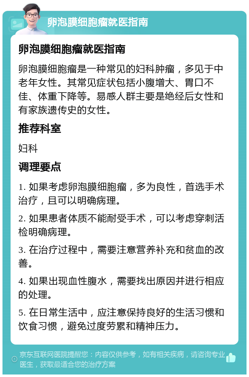 卵泡膜细胞瘤就医指南 卵泡膜细胞瘤就医指南 卵泡膜细胞瘤是一种常见的妇科肿瘤，多见于中老年女性。其常见症状包括小腹增大、胃口不佳、体重下降等。易感人群主要是绝经后女性和有家族遗传史的女性。 推荐科室 妇科 调理要点 1. 如果考虑卵泡膜细胞瘤，多为良性，首选手术治疗，且可以明确病理。 2. 如果患者体质不能耐受手术，可以考虑穿刺活检明确病理。 3. 在治疗过程中，需要注意营养补充和贫血的改善。 4. 如果出现血性腹水，需要找出原因并进行相应的处理。 5. 在日常生活中，应注意保持良好的生活习惯和饮食习惯，避免过度劳累和精神压力。