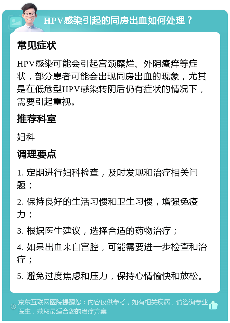 HPV感染引起的同房出血如何处理？ 常见症状 HPV感染可能会引起宫颈糜烂、外阴瘙痒等症状，部分患者可能会出现同房出血的现象，尤其是在低危型HPV感染转阴后仍有症状的情况下，需要引起重视。 推荐科室 妇科 调理要点 1. 定期进行妇科检查，及时发现和治疗相关问题； 2. 保持良好的生活习惯和卫生习惯，增强免疫力； 3. 根据医生建议，选择合适的药物治疗； 4. 如果出血来自宫腔，可能需要进一步检查和治疗； 5. 避免过度焦虑和压力，保持心情愉快和放松。